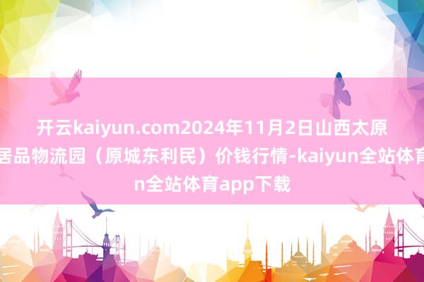 开云kaiyun.com2024年11月2日山西太原丈子头农居品物流园(原城东利民)价钱行情-kaiyun全站体育app下载