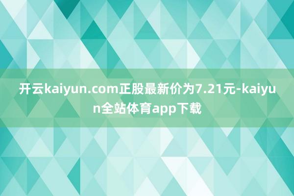 开云kaiyun.com正股最新价为7.21元-kaiyun全站体育app下载