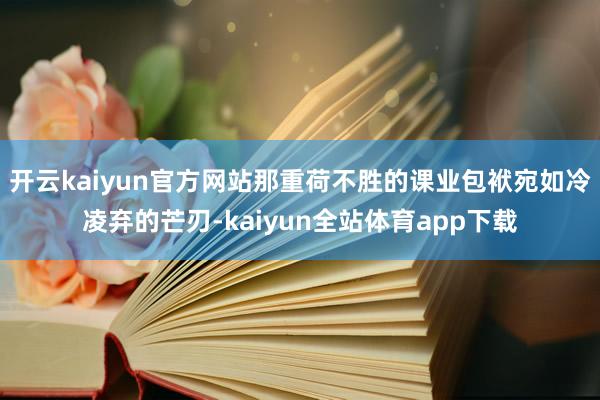 开云kaiyun官方网站那重荷不胜的课业包袱宛如冷凌弃的芒刃-kaiyun全站体育app下载