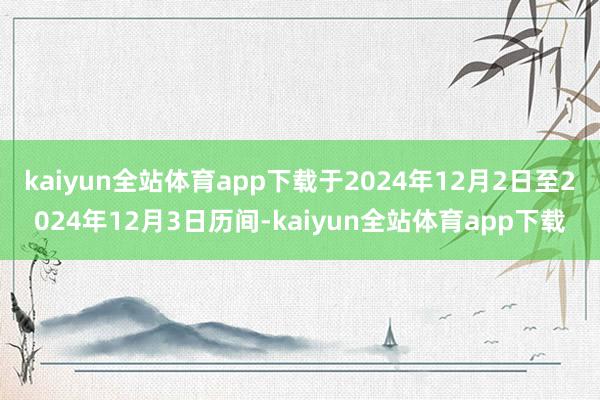 kaiyun全站体育app下载于2024年12月2日至2024年12月3日历间-kaiyun全站体育app下载