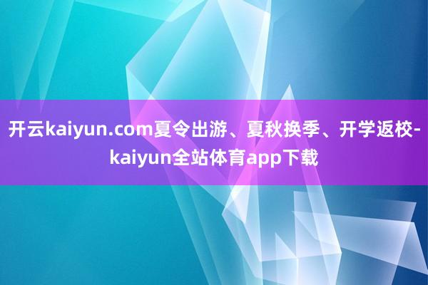 开云kaiyun.com夏令出游、夏秋换季、开学返校-kaiyun全站体育app下载