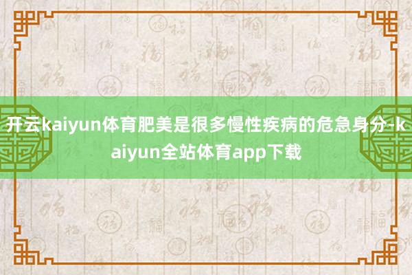 开云kaiyun体育肥美是很多慢性疾病的危急身分-kaiyun全站体育app下载