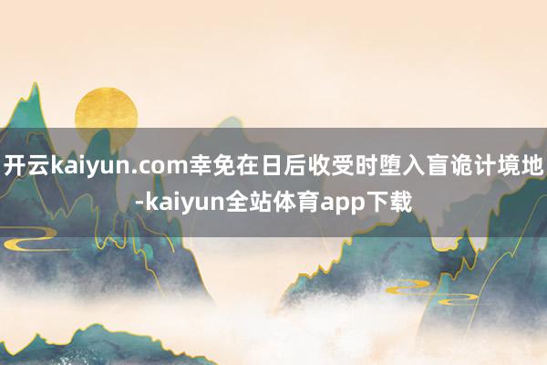 开云kaiyun.com幸免在日后收受时堕入盲诡计境地-kaiyun全站体育app下载
