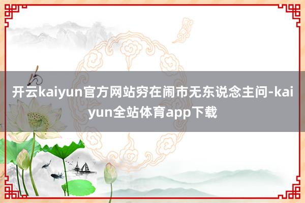 开云kaiyun官方网站穷在闹市无东说念主问-kaiyun全站体育app下载