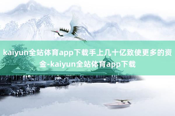 kaiyun全站体育app下载手上几十亿致使更多的资金-kaiyun全站体育app下载