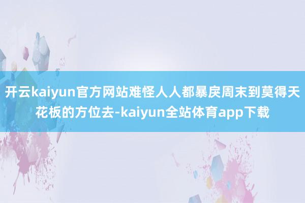 开云kaiyun官方网站难怪人人都暴戾周末到莫得天花板的方位去-kaiyun全站体育app下载