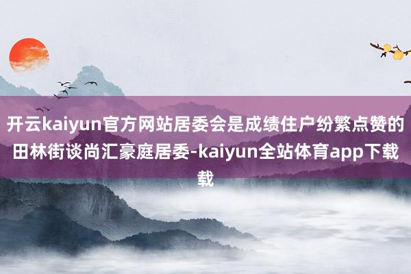 开云kaiyun官方网站居委会是成绩住户纷繁点赞的田林街谈尚汇豪庭居委-kaiyun全站体育app下载