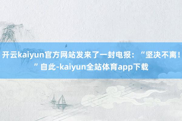 开云kaiyun官方网站发来了一封电报：“坚决不离！”自此-kaiyun全站体育app下载
