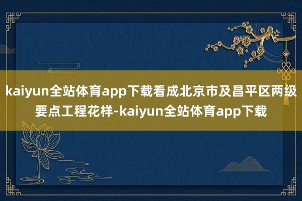 kaiyun全站体育app下载看成北京市及昌平区两级要点工程花样-kaiyun全站体育app下载