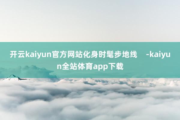 开云kaiyun官方网站化身时髦步地线    -kaiyun全站体育app下载