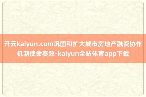 开云kaiyun.com巩固和扩大城市房地产融资协作机制使命奏效-kaiyun全站体育app下载