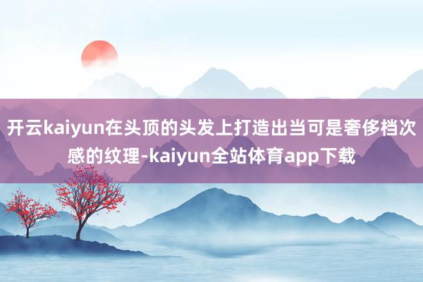 开云kaiyun在头顶的头发上打造出当可是奢侈档次感的纹理-kaiyun全站体育app下载