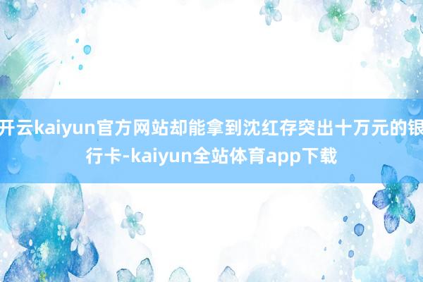 开云kaiyun官方网站却能拿到沈红存突出十万元的银行卡-kaiyun全站体育app下载