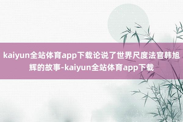 kaiyun全站体育app下载论说了世界尺度法官韩旭辉的故事-kaiyun全站体育app下载