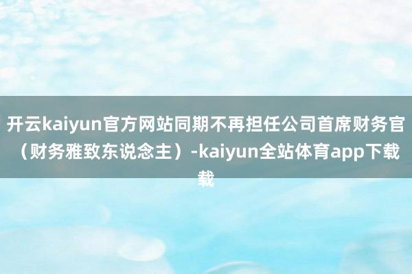 开云kaiyun官方网站同期不再担任公司首席财务官（财务雅致东说念主）-kaiyun全站体育app下载
