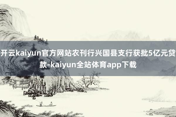 开云kaiyun官方网站农刊行兴国县支行获批5亿元贷款-kaiyun全站体育app下载