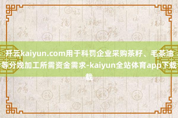 开云kaiyun.com用于科罚企业采购茶籽、毛茶油等分娩加工所需资金需求-kaiyun全站体育app下载