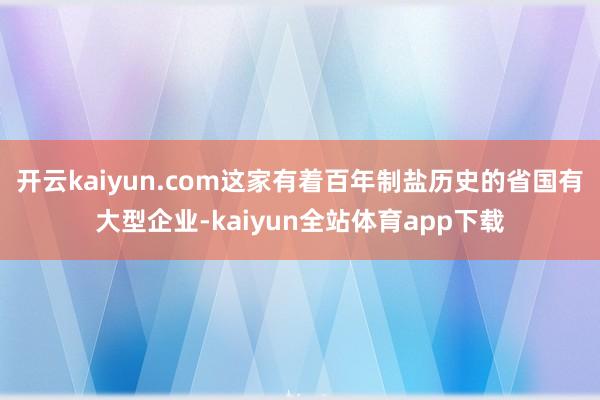 开云kaiyun.com这家有着百年制盐历史的省国有大型企业-kaiyun全站体育app下载