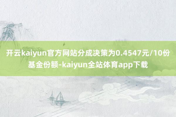 开云kaiyun官方网站分成决策为0.4547元/10份基金份额-kaiyun全站体育app下载