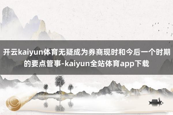 开云kaiyun体育无疑成为券商现时和今后一个时期的要点管事-kaiyun全站体育app下载