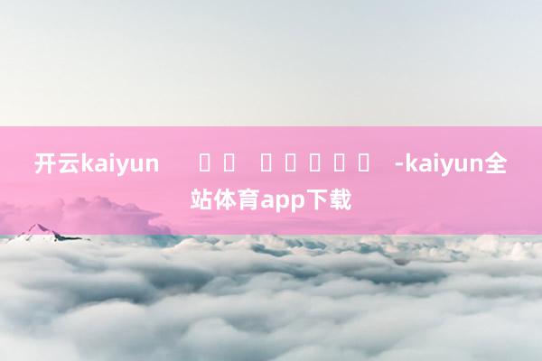 开云kaiyun      		  					  -kaiyun全站体育app下载