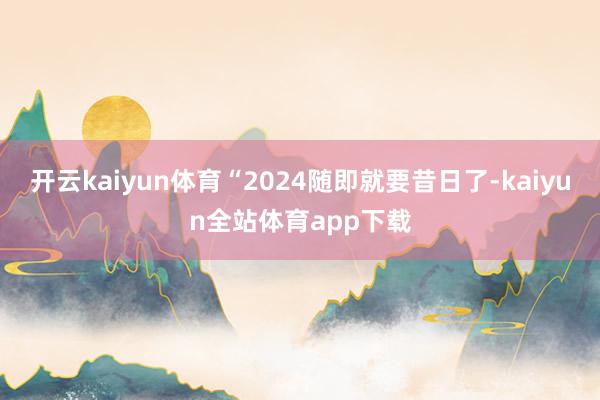 开云kaiyun体育“2024随即就要昔日了-kaiyun全站体育app下载