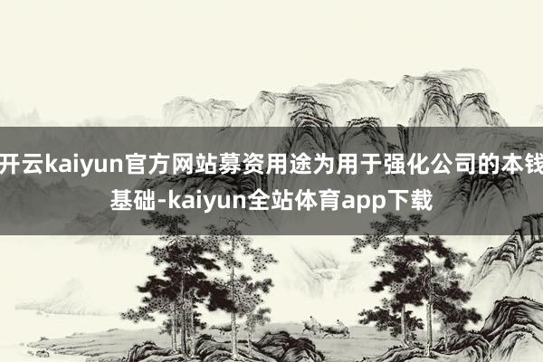 开云kaiyun官方网站募资用途为用于强化公司的本钱基础-kaiyun全站体育app下载