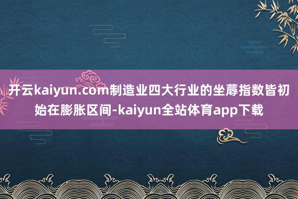 开云kaiyun.com制造业四大行业的坐蓐指数皆初始在膨胀区间-kaiyun全站体育app下载
