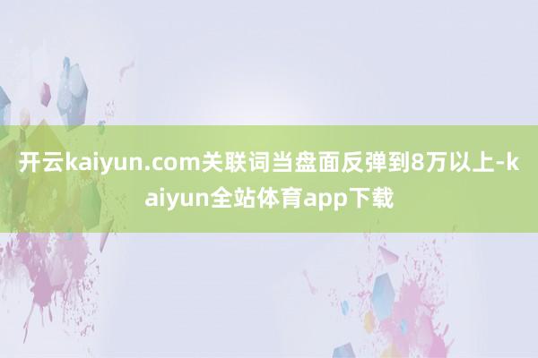 开云kaiyun.com关联词当盘面反弹到8万以上-kaiyun全站体育app下载