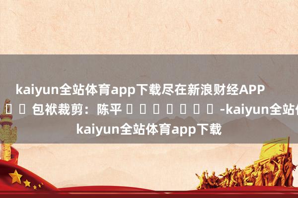 kaiyun全站体育app下载尽在新浪财经APP            						包袱裁剪：陈平 							-kaiyun全站体育app下载