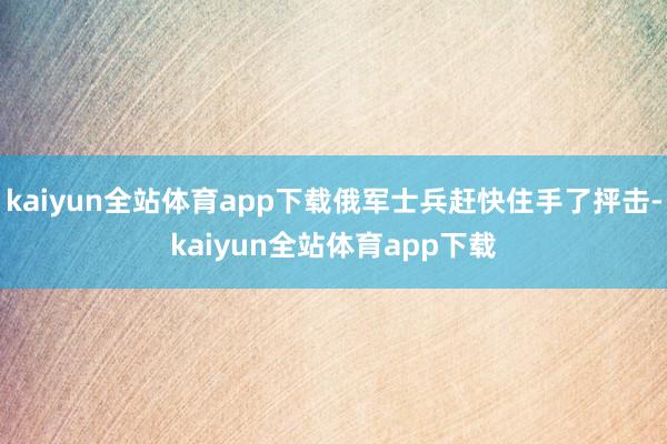 kaiyun全站体育app下载俄军士兵赶快住手了抨击-kaiyun全站体育app下载