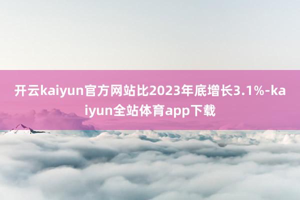 开云kaiyun官方网站比2023年底增长3.1%-kaiyun全站体育app下载