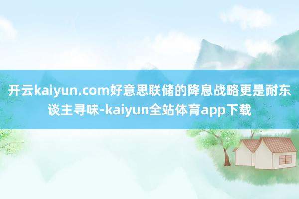 开云kaiyun.com好意思联储的降息战略更是耐东谈主寻味-kaiyun全站体育app下载