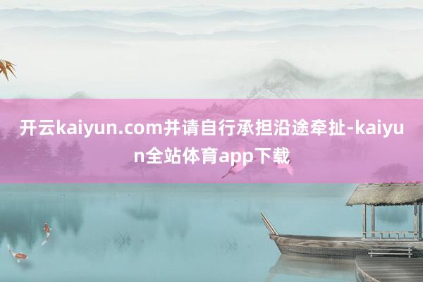 开云kaiyun.com并请自行承担沿途牵扯-kaiyun全站体育app下载