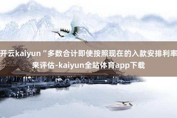 开云kaiyun“多数合计即使按照现在的入款安排利率来评估-kaiyun全站体育app下载