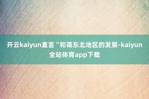开云kaiyun直言“和蔼东北地区的发展-kaiyun全站体育app下载