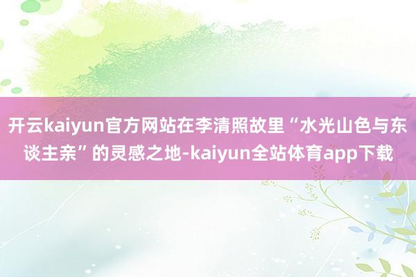 开云kaiyun官方网站在李清照故里“水光山色与东谈主亲”的灵感之地-kaiyun全站体育app下载