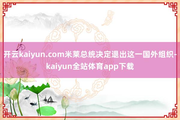 开云kaiyun.com米莱总统决定退出这一国外组织-kaiyun全站体育app下载