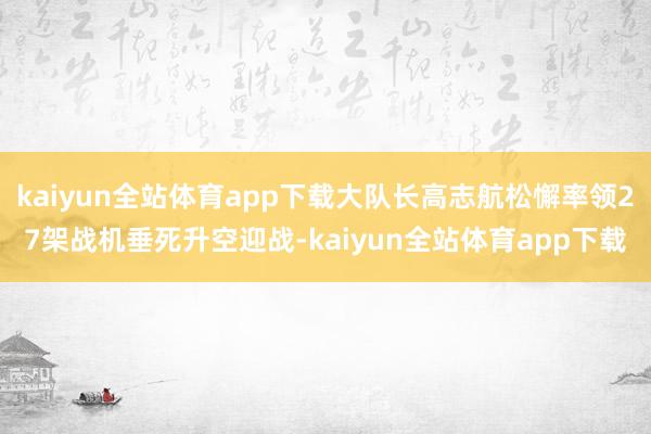 kaiyun全站体育app下载大队长高志航松懈率领27架战机垂死升空迎战-kaiyun全站体育app下载
