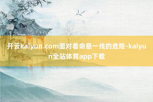开云kaiyun.com面对着命悬一线的危险-kaiyun全站体育app下载