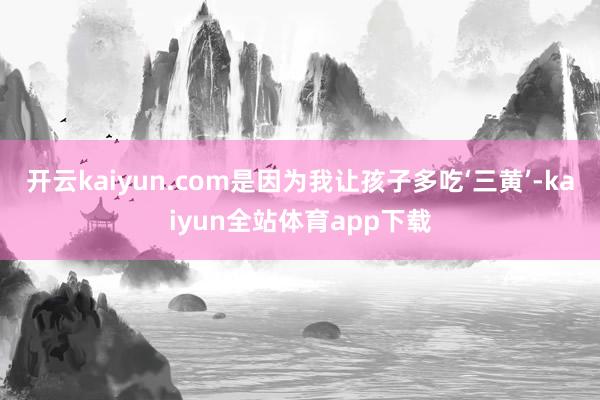开云kaiyun.com是因为我让孩子多吃‘三黄’-kaiyun全站体育app下载