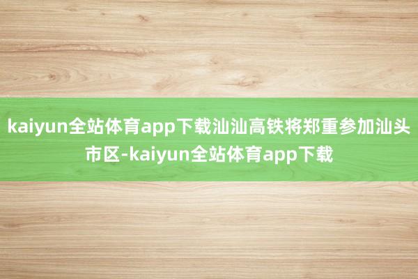 kaiyun全站体育app下载汕汕高铁将郑重参加汕头市区-kaiyun全站体育app下载