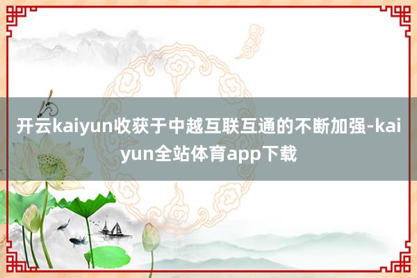 开云kaiyun收获于中越互联互通的不断加强-kaiyun全站体育app下载