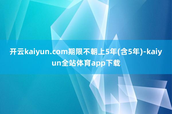 开云kaiyun.com期限不朝上5年(含5年)-kaiyun全站体育app下载