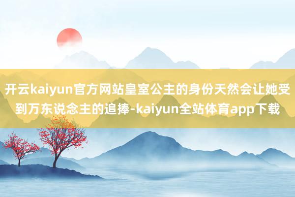 开云kaiyun官方网站皇室公主的身份天然会让她受到万东说念主的追捧-kaiyun全站体育app下载