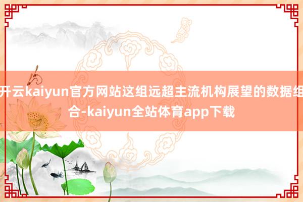 开云kaiyun官方网站这组远超主流机构展望的数据组合-kaiyun全站体育app下载