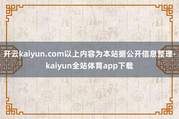 开云kaiyun.com以上内容为本站据公开信息整理-kaiyun全站体育app下载