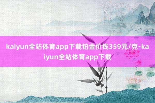 kaiyun全站体育app下载铂金价钱359元/克-kaiyun全站体育app下载