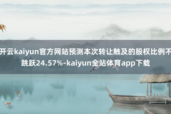 开云kaiyun官方网站预测本次转让触及的股权比例不跳跃24.57%-kaiyun全站体育app下载