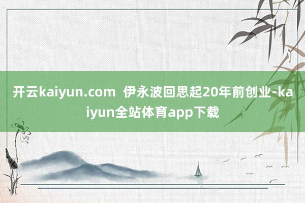 开云kaiyun.com  伊永波回思起20年前创业-kaiyun全站体育app下载